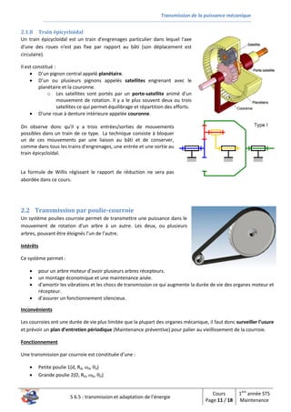 Transmission de la puissance mécanique
S 6.5 : transmission et adaptation de l’énergie
Cours
Page 11 / 18
1ère
année STS
Maintenance
2.1.8 Train épicycloïdal
Un train épicycloïdal est un train d'engrenages particulier dans lequel l'axe
d'une des roues n'est pas fixe par rapport au bâti (son déplacement est
circulaire).
Il est constitué :
 D’un pignon central appelé planétaire.
 D’un ou plusieurs pignons appelés satellites engrenant avec le
planétaire et la couronne.
o Les satellites sont portés par un porte-satellite animé d'un
mouvement de rotation. Il y a le plus souvent deux ou trois
satellites ce qui permet équilibrage et répartition des efforts.
 D'une roue à denture intérieure appelée couronne.
On observe donc qu'il y a trois entrées/sorties de mouvements
possibles dans un train de ce type. La technique consiste à bloquer
un de ces mouvements par une liaison au bâti et de conserver,
comme dans tous les trains d'engrenages, une entrée et une sortie au
train épicycloïdal.
La formule de Willis régissant le rapport de réduction ne sera pas
abordée dans ce cours.
2.2 Transmission par poulie-courroie
Un système poulies courroie permet de transmettre une puissance dans le
mouvement de rotation d’un arbre à un autre. Les deux, ou plusieurs
arbres, pouvant être éloignés l’un de l’autre.
Intérêts
Ce système permet :
 pour un arbre moteur d’avoir plusieurs arbres récepteurs.
 un montage économique et une maintenance aisée.
 d’amortir les vibrations et les chocs de transmission ce qui augmente la durée de vie des organes moteur et
récepteur.
 d’assurer un fonctionnement silencieux.
Inconvénients
Les courroies ont une durée de vie plus limitée que la plupart des organes mécanique, il faut donc surveiller l’usure
et prévoir un plan d’entretien périodique (Maintenance préventive) pour palier au vieillissement de la courroie.
Fonctionnement
Une transmission par courroie est constituée d’une :
 Petite poulie 1(d, Rd, d, d)
 Grande poulie 2(D, RD, D, D)
 