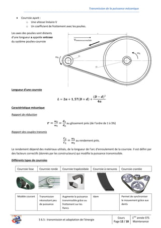 Transmission de la puissance mécanique
S 6.5 : transmission et adaptation de l’énergie
Cours
Page 12 / 18
1ère
année STS
Maintenance
d
D
Vlinéairecourroie/bâti
 Courroie ayant :
o Une vitesse linéaire V
o Un coefficient de frottement avec les poulies.
Les axes des poulies sont distants
d’une longueur a appelée entraxe
du système poulies-courroie
Longueur d’une courroie
𝑳 = 𝟐𝒂 + 𝟏, 𝟓𝟕(𝑫 + 𝒅) +
(𝑫 − 𝒅)²
𝟒𝒂
Caractéristique mécanique
Rapport de réduction
𝒓 =
𝝎 𝟐
𝝎 𝟏
=
𝒅 𝟏
𝒅 𝟐
au glissement près (de l’ordre de 1 à 3%)
Rapport des couples transmis
𝑪 𝟐
𝑪 𝟏
=
𝝎 𝟏
𝝎 𝟐
au rendement près.
Le rendement dépend des matériaux utilisés, de la longueur de l’arc d’enroulement de la courroie. Il est défini par
des facteurs correctifs (donnés par les constructeurs) qui modifie la puissance transmissible.
Différents types de courroies
Courroie à nervuresCourroie ronde Courroie trapézoïdaleCourroie lisse Courroie crantée
Modèle courant Transmission
nécessitant peu
de puissance
Augmente la puissance
transmissible grâce au
frottement sur les
flancs
Idem Permet de synchroniser
le mouvement grâce aux
dents
 