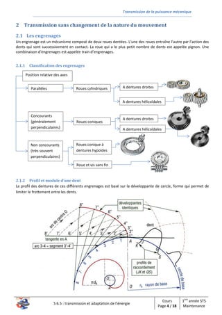 Transmission de la puissance mécanique
S 6.5 : transmission et adaptation de l’énergie
Cours
Page 4 / 18
1ère
année STS
Maintenance
2 Transmission sans changement de la nature du mouvement
2.1 Les engrenages
Un engrenage est un mécanisme composé de deux roues dentées. L’une des roues entraîne l’autre par l’action des
dents qui sont successivement en contact. La roue qui a le plus petit nombre de dents est appelée pignon. Une
combinaison d’engrenages est appelée train d’engrenages.
2.1.1 Classification des engrenages
2.1.2 Profil et module d’une dent
Le profil des dentures de ces différents engrenages est basé sur la développante de cercle, forme qui permet de
limiter le frottement entre les dents.
Position relative des axes
Parallèles
Concourants
(généralement
perpendiculaires)
Non concourants
(très souvent
perpendiculaires)
Roues cylindriques
Roues coniques
Roue et vis sans fin
Roues conique à
dentures hypoïdes
A dentures droites
A dentures hélicoïdales
A dentures droites
A dentures hélicoïdales
 