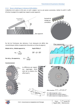 Transmission de la puissance mécanique
S 6.5 : transmission et adaptation de l’énergie
Cours
Page 6 / 18
1ère
année STS
Maintenance
2.1.4 Roues cylindriques à dentures hélicoïdales
L’obtention de la pièce se fait avec un outil « peigne » qui va, par passes successives, réaliser le profil. Il suffit
d’incliner le peigne d’un angle  par rapport au plan apparent.
Du fait de l’inclinaison des dentures, il est nécessaire de définir des
caractéristiques réelles et apparentes (mesurées sur la face du pignon) :
Module réel mn ; Module apparent mt Angle d’hélice 
β
m
m n
t
cos
  3020 β
Pas réel pn ; Pas apparent pt
β
p
p n
t
cos
 
Fonctionnement
Plan apparent
Exemple de
taillage par
crémaillère
La différence par rapport
aux engrenages droits
vient de la création d’un
effort axial Fa
 