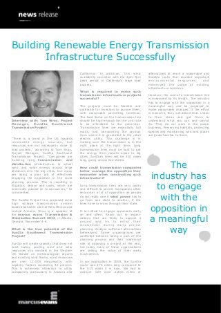 Interview with: Tom Wray, Project
Manager, SunZia Southwest
Transmission Project
“There is a trend in the US towards
renewable energy sources, but
resources are not necessarily close to
load pockets,” according to Tom Wray,
Project Manager, SunZia Southwest
Transmission Project. “Companies are
building long transmission and
distribution infrastructure to wheel
wind and solar energy across large
distances into the big cities, but many
are doing a poor job of effectively
engaging the opposition in the route
planning process. This is resulting in
litigation, delays and costs, which are
eventually passed on to consumers,” he
commented.
The SunZia Project is a proposed extra
high voltage transmission system
located between central New Mexico and
central Arizona. Wray is a speaker at
the marcus evans Transmission &
Distribution Summit 2013, in Atlanta,
Georgia, November 4-6.
What is the true potential of the
SunZia Southwest Transmission
Project?
SunZia will create capacity that does not
exist today, pooling wind and solar
resources into markets in the Western
US. Based on meteorological reports
and existing wind farms, wind resources
are over 12,000 megawatts, with
capacity factors exceeding 42 percent.
This is extremely attractive to utility
companies, particularly in Arizona and
California. In addition, this wind
availability coincides with the 4pm-7pm
peak period in California’s large load
pockets.
What is required to make such
transmission infrastructure projects
successful?
The projects must be feasible and
profitable for investors to pursue them,
with reasonable permitting timelines.
The load factor on the transmission line
should be high enough for the unit rate
to be affordable to the generator.
Transmission lines are essentially toll
roads, just transporting the product
from where it is generated to the retail
electric utility. The challenge is in
making sure the transmission is in the
right place at the right time. Long
transmission lines must be built to get
the energy from remote areas to big
cities. SunZia’s lines will be 515 miles
long, going across two states.
How could transmission companies
better manage the opposition they
encounter when constructing such
infrastructure?
Long transmission lines are very costly
and difficult to permit. Companies often
encounter a lot of opposition as people
do not really care if wind power has to
go from one state to another, if the
lines have to cross through their state.
It is critical to engage opponents early
on and often. Reach out to organi-
zations that are likely to oppose a
project and try to enlist their
involvement during early project
planning. Analyze sufficient alternatives
beforehand. Some organizations are
conflicted between being a part of the
planning process and their traditional
role of opposing a project at the end,
but today many of these organizations
are seeing the value of their early
involvement.
In our application in 2008, the SunZia
route was 475 miles long compared to
the 515 miles it is now. We had to
analyze well over 2,400 miles of
alternatives to reach a reasonable and
feasible route that avoided important
environmental resources and
maximized the usage of existing
infrastructure corridors.
However, the cost of a transmission line
is measured by its length. The industry
has to engage with the opposition in a
meaningful way and be prepared to
make reasonable changes. If the effort
is insincere, they will detect that. Listen
to their ideas and get them to
understand what you can and cannot
do. They do not work in the power
business. Preserving habitats, protecting
species and maintaining wild land places
are goals familiar to them.
The
industry has
to engage
with the
opposition in
a meaningful
way
Building Renewable Energy Transmission
Infrastructure Successfully
 
