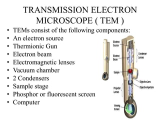 TRANSMISSION ELECTRON
MICROSCOPE ( TEM )
• TEMs consist of the following components:
• An electron source
• Thermionic Gun
• Electron beam
• Electromagnetic lenses
• Vacuum chamber
• 2 Condensers
• Sample stage
• Phosphor or fluorescent screen
• Computer
 
