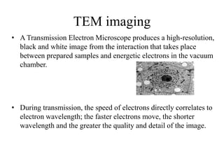 TEM imaging
• A Transmission Electron Microscope produces a high-resolution,
black and white image from the interaction that takes place
between prepared samples and energetic electrons in the vacuum
chamber.
• During transmission, the speed of electrons directly correlates to
electron wavelength; the faster electrons move, the shorter
wavelength and the greater the quality and detail of the image.
 