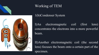 Working of TEM
1(b)Condenser System
I)An electromagnetic coil (first lens)
concentrates the electrons into a more powerful
beam.
II)Another electromagnetic coil (the second
lens) focuses the beam onto a certain part of the
specimen.
 