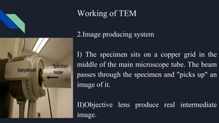 Working of TEM
2.Image producing system
I) The specimen sits on a copper grid in the
middle of the main microscope tube. The beam
passes through the specimen and "picks up" an
image of it.
II)Objective lens produce real intermediate
image.
 