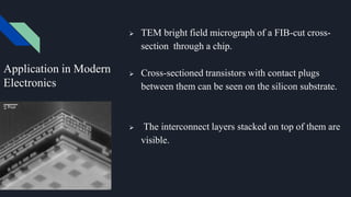  TEM bright field micrograph of a FIB-cut cross-
section through a chip.
 Cross-sectioned transistors with contact plugs
between them can be seen on the silicon substrate.
 The interconnect layers stacked on top of them are
visible.
Application in Modern
Electronics
 