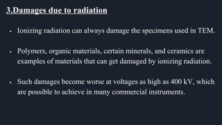 3.Damages due to radiation
 Ionizing radiation can always damage the specimens used in TEM.
 Polymers, organic materials, certain minerals, and ceramics are
examples of materials that can get damaged by ionizing radiation.
 Such damages become worse at voltages as high as 400 kV, which
are possible to achieve in many commercial instruments.
 