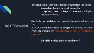 Limit Of Resolution
The equation (1) shows that for better resolution the value of
a. wavelength must be small as possible
b. aperture must be large as possible( the highest
practical NA is 0.95)
So, for better resolution wavelength is the subject of interest.
Later,
In 1929 Prince Louis-Victor de Broglie was awarded the Nobel
Prize for Physics for “his discovery of the wave nature of
electrons”
Isn’t this turning point for resolution ?
 