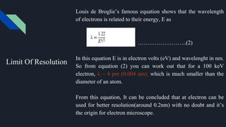 Limit Of Resolution
Louis de Broglie’s famous equation shows that the wavelength
of electrons is related to their energy, E as
……………………..(2)
In this equation E is in electron volts (eV) and wavelenght in nm.
So from equation (2) you can work out that for a 100 keV
electron, λ ~ 4 pm (0.004 nm), which is much smaller than the
diameter of an atom.
From this equation, It can be concluded that at electron can be
used for better resolution(around 0.2nm) with no doubt and it’s
the origin for electron microscope.
 