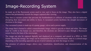 Image-Recording System
• Its made up of the fluorescent screen used to view and to focus on the image. They also have a digital
camera that permanently records the images captured after viewing.
• They have a vacuum system that prevents the bombardment or collision of electrons with air molecules
disrupting their movement and ability to focus. A vacuumed system facilitates the straight movement of
electrons to the image.
• The vacuumed system is made up of a pump, gauge, valves and a power supply.
• The image that is formed is called a monochromatic image, which is greyish or black and white. The image
must be visible to the human eye, and therefore, the electrons are allowed to pass through a fluorescent
screen fixed at the base of the microscope.
• The image can also be captured digitally and displayed on a computer and stored in a JPEG or TIFF
format. During the storage, the image can be manipulated from its monochromatic state to a colored image
depending on the recording apparatus eg use of pixel cameras can store the image in color.
• The presence of colored images allows easy visualization, identification, and characterization of the
images.
 