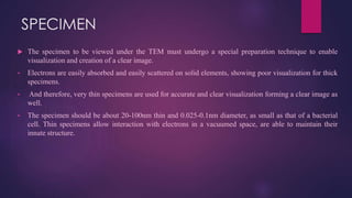 SPECIMEN
 The specimen to be viewed under the TEM must undergo a special preparation technique to enable
visualization and creation of a clear image.
• Electrons are easily absorbed and easily scattered on solid elements, showing poor visualization for thick
specimens.
• And therefore, very thin specimens are used for accurate and clear visualization forming a clear image as
well.
• The specimen should be about 20-100nm thin and 0.025-0.1nm diameter, as small as that of a bacterial
cell. Thin specimens allow interaction with electrons in a vacuumed space, are able to maintain their
innate structure.
 