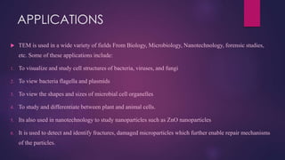 APPLICATIONS
 TEM is used in a wide variety of fields From Biology, Microbiology, Nanotechnology, forensic studies,
etc. Some of these applications include:
1. To visualize and study cell structures of bacteria, viruses, and fungi
2. To view bacteria flagella and plasmids
3. To view the shapes and sizes of microbial cell organelles
4. To study and differentiate between plant and animal cells.
5. Its also used in nanotechnology to study nanoparticles such as ZnO nanoparticles
6. It is used to detect and identify fractures, damaged microparticles which further enable repair mechanisms
of the particles.
 