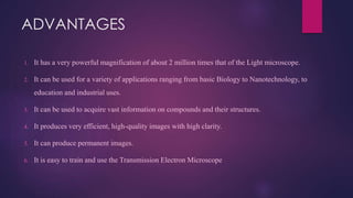 ADVANTAGES
1. It has a very powerful magnification of about 2 million times that of the Light microscope.
2. It can be used for a variety of applications ranging from basic Biology to Nanotechnology, to
education and industrial uses.
3. It can be used to acquire vast information on compounds and their structures.
4. It produces very efficient, high-quality images with high clarity.
5. It can produce permanent images.
6. It is easy to train and use the Transmission Electron Microscope
 
