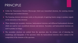 PRINCIPLE
 Unlike the Transmission Electron Microscope which uses transmitted electrons, the scanning electron
Microscope used emitted electrons.
 The Scanning electron microscope works on the principle of applying kinetic energy to produce signals
on the interaction of the electrons.
 These electrons are secondary electrons, backscattered electrons and diffracted backscattered electrons
which are used to view crystallized elements and photons. Secondary and backscattered electrons are
used to produce an image.
 The secondary electrons are emitted from the specimen play the primary role of detecting the
morphology and topography of the specimen while the backscattered electrons show contrast in the
composition of the elements of the specimen.
 