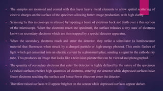 • The samples are mounted and coated with thin layer heavy metal elements to allow spatial scattering of
electric charges on the surface of the specimen allowing better image production, with high clarity.
• Scanning by this microscope is attained by tapering a beam of electrons back and forth over a thin section
of the microscope. When the electrons reach the specimen, the surface releases a tiny staw of electrons
known as secondary electrons which are then trapped by a special detector apparatus.
• When the secondary electrons reach and enter the detector, they strike a scintillator (a luminescence
material that fluoresces when struck by a charged particle or high-energy photon). This emits flashes of
light which get converted into an electric current by a photomultiplier, sending a signal to the cathode ray
tube. This produces an image that looks like a television picture that can be viewed and photographed.
• The quantity of secondary electrons that enter the detector is highly defined by the nature of the specimen
i.e raised surfaces receive high quantities of electrons, entering the detector while depressed surfaces have
fewer electrons reaching the surface and hence fewer electrons enter the detector.
• Therefore raised surfaces will appear brighter on the screen while depressed surfaces appear darker.
 