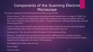 Components of the Scanning Electron
Microscope
The major components of the Scanning Electron Microscope include;
• Electron Source – This is where electrons are produced under thermal heat at a voltage of 1-40kV. the
electrons the condense into a beam that is used for the creation of ana image and analysis. There are
three types of electron sources that can be used i. e Tungsten filament, Lanthanum hexaboride, and Field
emission gun (FEG)
• Lenses – it has several condenser lenses that focus the beam of electrons from the source through the
column forming a narrow beam of electrons that form a spot called a spot size.
• Scanning Coil – they are used to deflect the beam over the specimen surface.
• Detector – Its made up of several detectors that are able to differentiate the secondary electrons,
backscattered electrons, and diffracted backscattered electrons. The functioning of the detectors highly
depends on the voltage speed, the density of the specimen.
• The display device (data output devices)
• Power supply
• Vacuum system
 