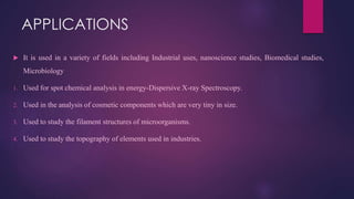 APPLICATIONS
 It is used in a variety of fields including Industrial uses, nanoscience studies, Biomedical studies,
Microbiology
1. Used for spot chemical analysis in energy-Dispersive X-ray Spectroscopy.
2. Used in the analysis of cosmetic components which are very tiny in size.
3. Used to study the filament structures of microorganisms.
4. Used to study the topography of elements used in industries.
 