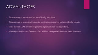 ADVANTAGES
• They are easy to operate and has user-friendly interfaces.
• They are used in a variety of industrial applications to analyze surfaces of solid objects.
• Some modern SEMs are able to generate digital data that can be portable.
• It is easy to acquire data from the SEM, within a short period of time of about 5 minutes.
 