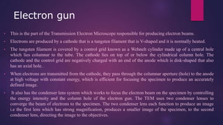 Electron gun
• This is the part of the Transmission Electron Microscope responsible for producing electron beams.
• Electrons are produced by a cathode that is a tungsten filament that is V-shaped and it is normally heated.
• The tungsten filament is covered by a control grid known as a Wehnelt cylinder made up of a central hole
which lies columnar to the tube. The cathode lies on top of or below the cylindrical column hole. The
cathode and the control grid are negatively charged with an end of the anode which is disk-shaped that also
has an axial hole.
• When electrons are transmitted from the cathode, they pass through the columnar aperture (hole) to the anode
at high voltage with constant energy, which is efficient for focusing the specimen to produce an accurately
defined image.
• It also has the condenser lens system which works to focus the electron beam on the specimen by controlling
the energy intensity and the column hole of the electron gun. The TEM uses two condenser lenses to
converge the beam of electrons to the specimen. The two condenser lens each function to produce an image
i.e the first lens which has strong magnification, produces a smaller image of the specimen, to the second
condenser lens, directing the image to the objectives.
 