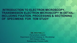 INTRODUCTION TO ELECTRON MICROSCOPY,
TRANSMISSION ELECTRON MICROSCOPY IN DETAIL-
INCLUDING FIXATION, PROCESSING & SECTIONING
OF SPECIMENS FOR TEM STUDY
DR. MOUNIKA. S
Post graduate student
Department of Oral Pathology & Microbiology
SRM Dental College,
Ramapuram, Chennai, India
 