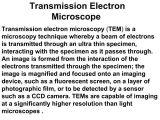 Transmission Electron
Microscope
Transmission electron microscopy (TEM) is a
microscopy technique whereby a beam of electrons
is transmitted through an ultra thin specimen,
interacting with the specimen as it passes through.
An image is formed from the interaction of the
electrons transmitted through the specimen; the
image is magnified and focused onto an imaging
device, such as a fluorescent screen, on a layer of
photographic film, or to be detected by a sensor
such as a CCD camera. TEMs are capable of imaging
at a significantly higher resolution than light
microscopes .
 