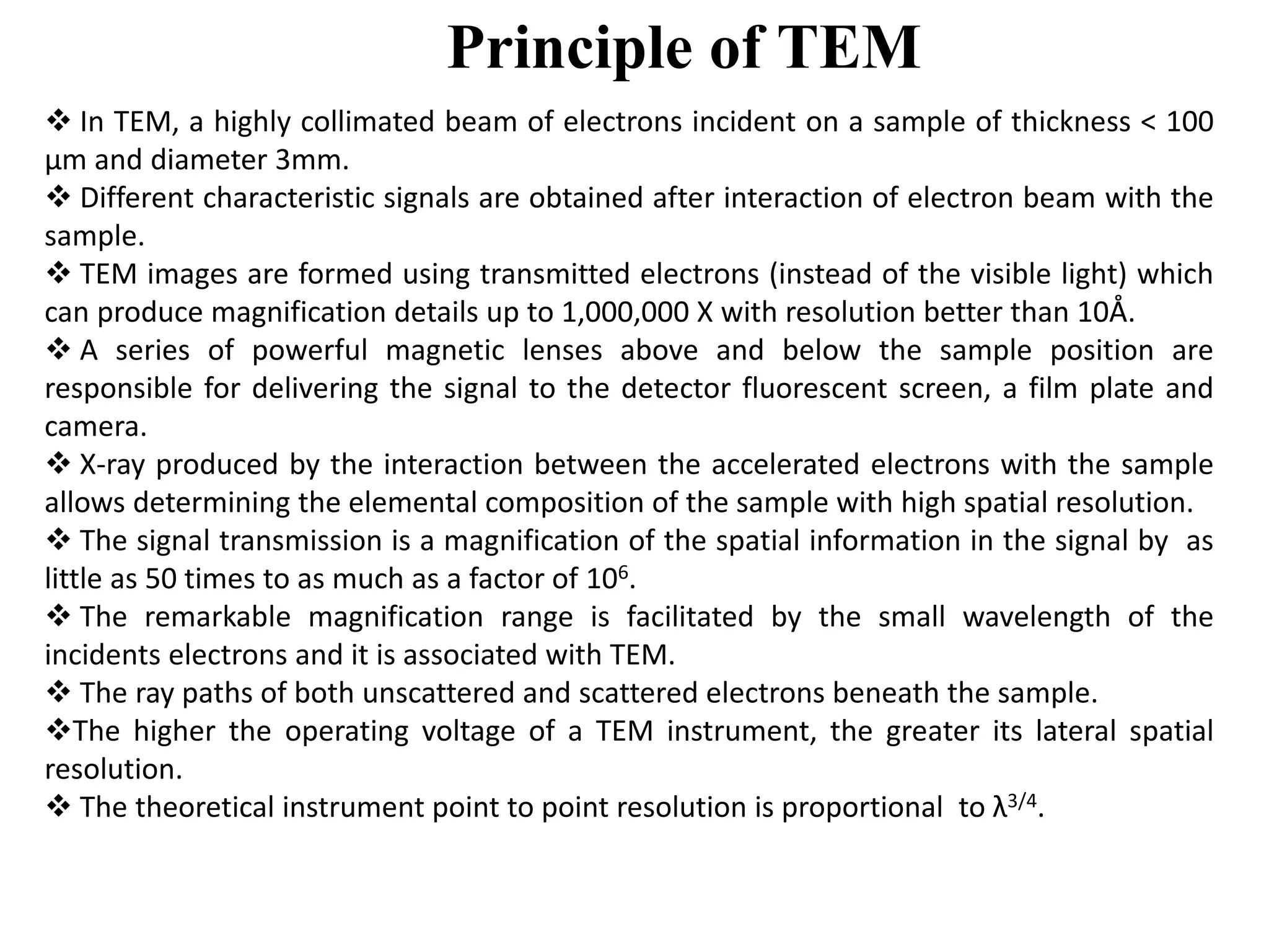 Principle of TEM
 In TEM, a highly collimated beam of electrons incident on a sample of thickness < 100
μm and diameter 3mm.
 Different characteristic signals are obtained after interaction of electron beam with the
sample.
 TEM images are formed using transmitted electrons (instead of the visible light) which
can produce magnification details up to 1,000,000 X with resolution better than 10Å.
 A series of powerful magnetic lenses above and below the sample position are
responsible for delivering the signal to the detector fluorescent screen, a film plate and
camera.
 X-ray produced by the interaction between the accelerated electrons with the sample
allows determining the elemental composition of the sample with high spatial resolution.
 The signal transmission is a magnification of the spatial information in the signal by as
little as 50 times to as much as a factor of 106.
 The remarkable magnification range is facilitated by the small wavelength of the
incidents electrons and it is associated with TEM.
 The ray paths of both unscattered and scattered electrons beneath the sample.
The higher the operating voltage of a TEM instrument, the greater its lateral spatial
resolution.
 The theoretical instrument point to point resolution is proportional to λ3/4.
 