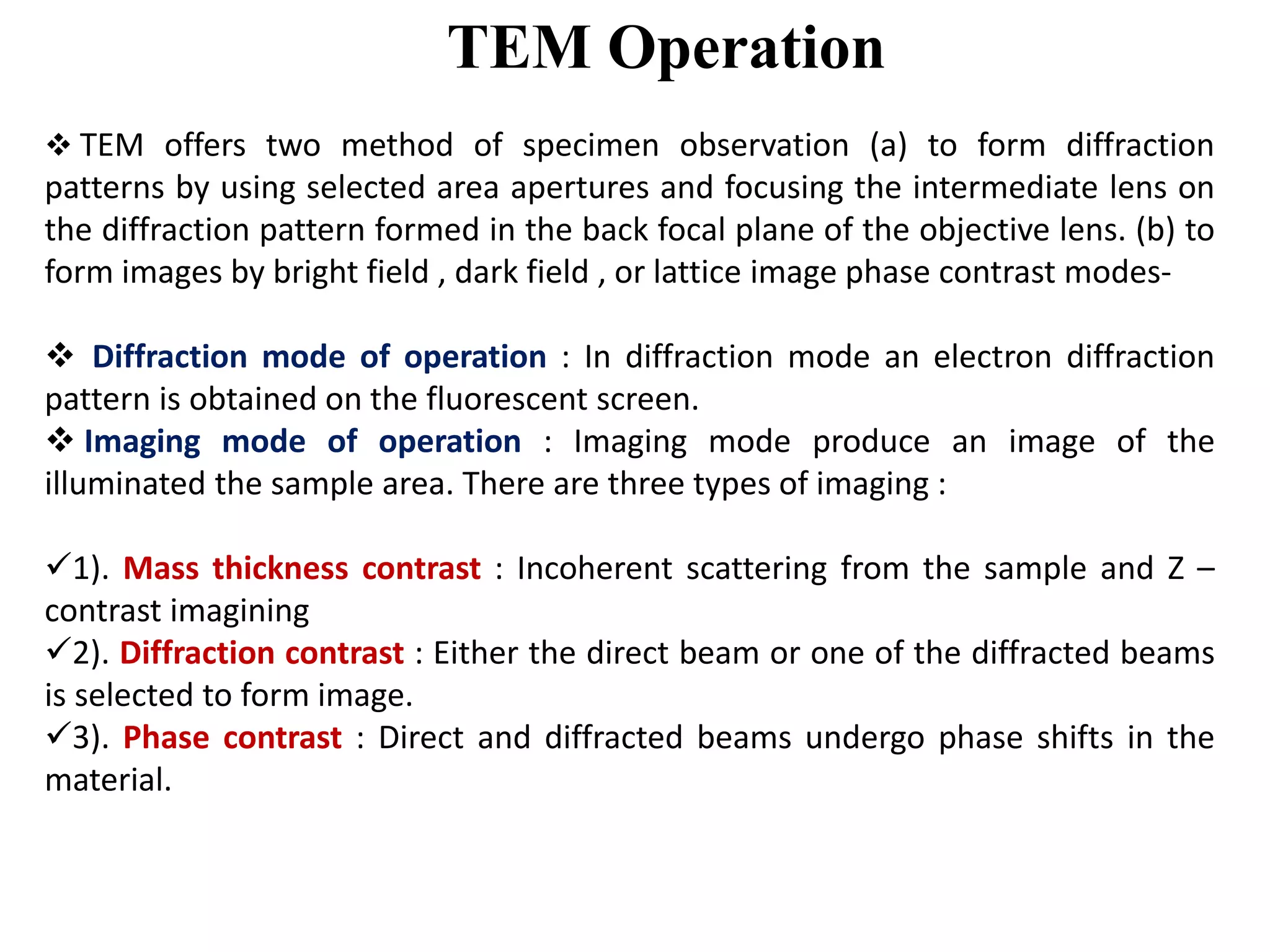 TEM Operation
 TEM offers two method of specimen observation (a) to form diffraction
patterns by using selected area apertures and focusing the intermediate lens on
the diffraction pattern formed in the back focal plane of the objective lens. (b) to
form images by bright field , dark field , or lattice image phase contrast modes-
 Diffraction mode of operation : In diffraction mode an electron diffraction
pattern is obtained on the fluorescent screen.
 Imaging mode of operation : Imaging mode produce an image of the
illuminated the sample area. There are three types of imaging :
1). Mass thickness contrast : Incoherent scattering from the sample and Z –
contrast imagining
2). Diffraction contrast : Either the direct beam or one of the diffracted beams
is selected to form image.
3). Phase contrast : Direct and diffracted beams undergo phase shifts in the
material.
 