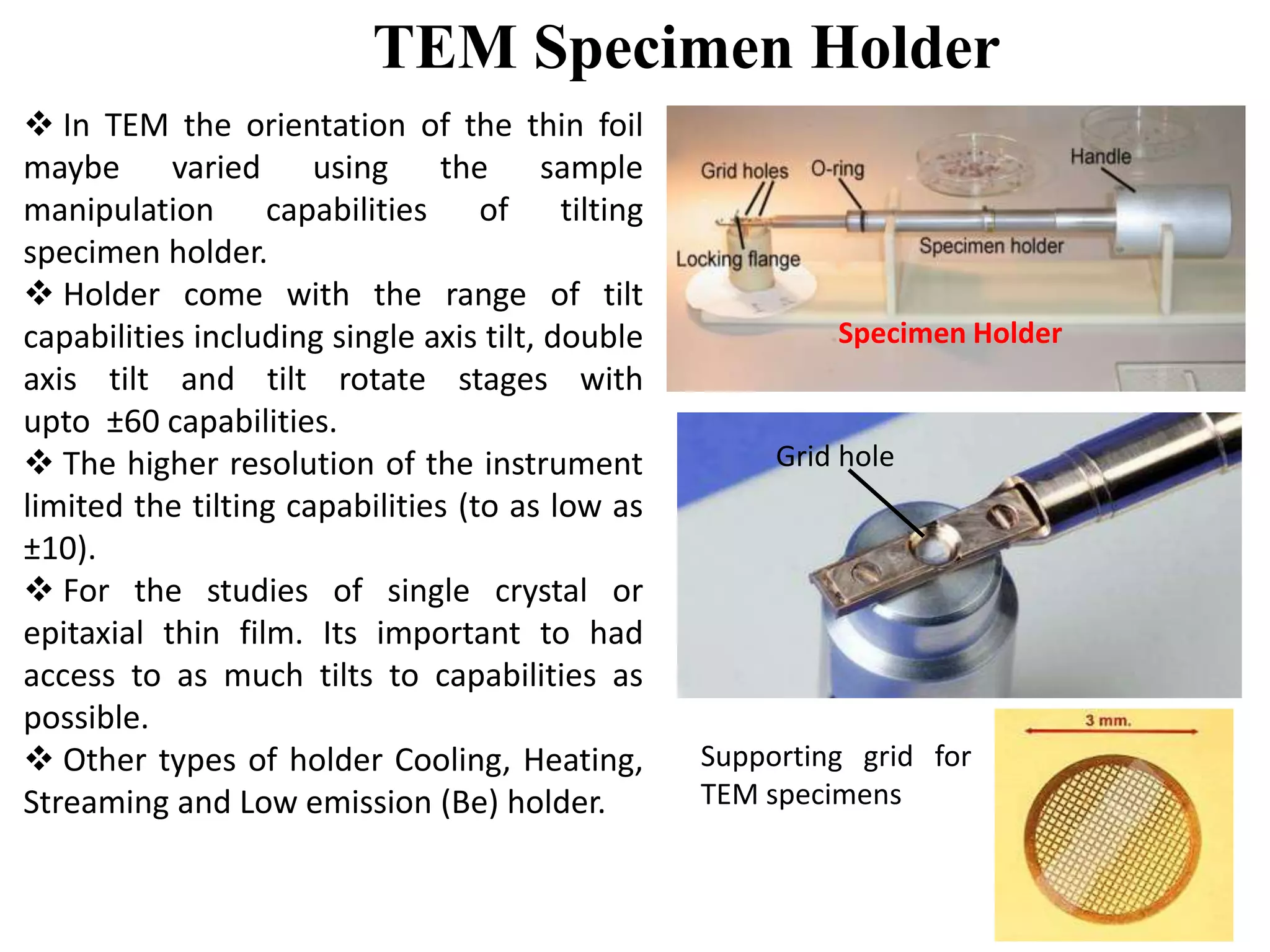 TEM Specimen Holder
Grid hole
Specimen Holder
Supporting grid for
TEM specimens
 In TEM the orientation of the thin foil
maybe varied using the sample
manipulation capabilities of tilting
specimen holder.
 Holder come with the range of tilt
capabilities including single axis tilt, double
axis tilt and tilt rotate stages with
upto ±60 capabilities.
 The higher resolution of the instrument
limited the tilting capabilities (to as low as
±10).
 For the studies of single crystal or
epitaxial thin film. Its important to had
access to as much tilts to capabilities as
possible.
 Other types of holder Cooling, Heating,
Streaming and Low emission (Be) holder.
 