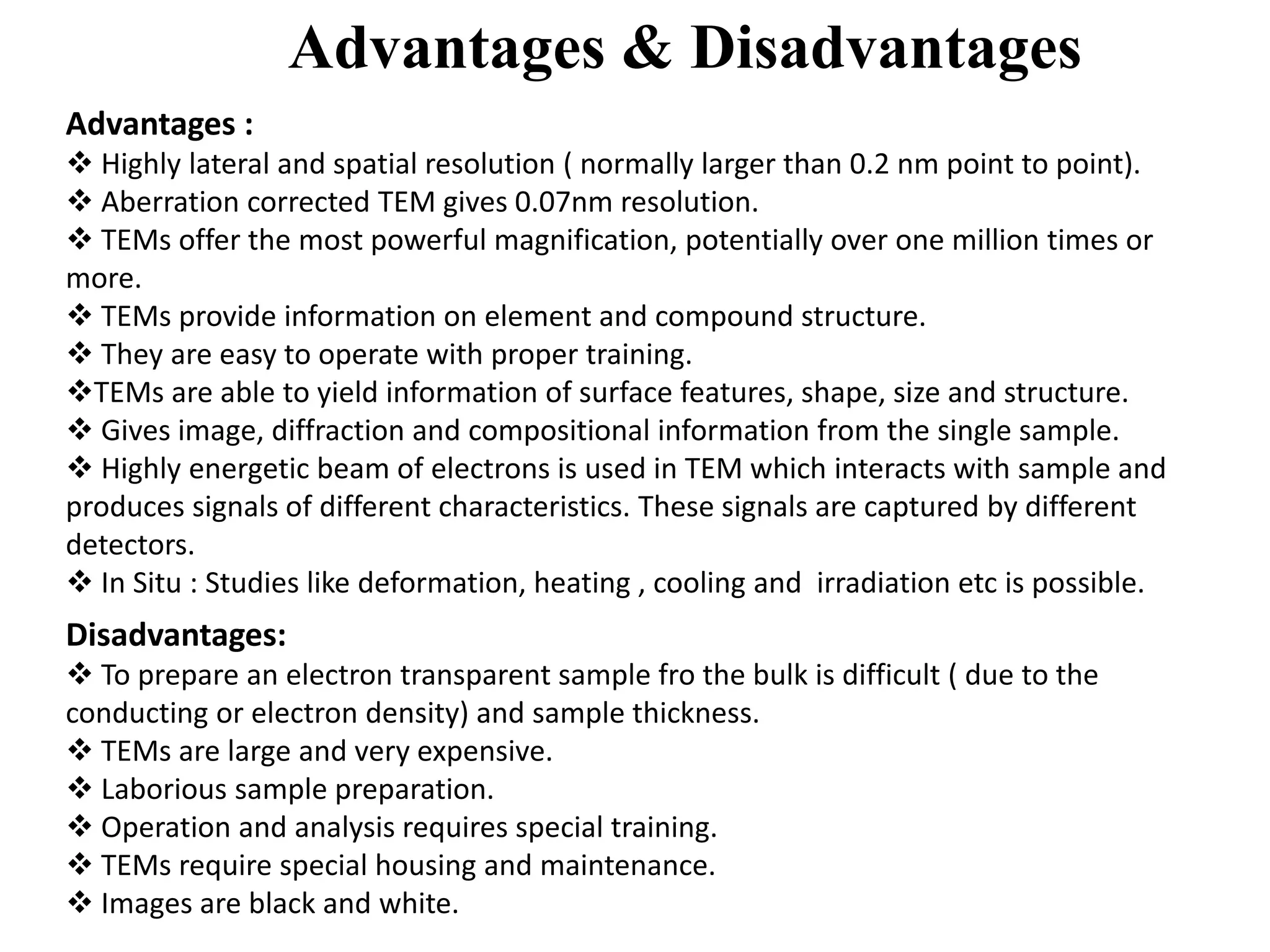 Advantages & Disadvantages
Advantages :
 Highly lateral and spatial resolution ( normally larger than 0.2 nm point to point).
 Aberration corrected TEM gives 0.07nm resolution.
 TEMs offer the most powerful magnification, potentially over one million times or
more.
 TEMs provide information on element and compound structure.
 They are easy to operate with proper training.
TEMs are able to yield information of surface features, shape, size and structure.
 Gives image, diffraction and compositional information from the single sample.
 Highly energetic beam of electrons is used in TEM which interacts with sample and
produces signals of different characteristics. These signals are captured by different
detectors.
 In Situ : Studies like deformation, heating , cooling and irradiation etc is possible.
Disadvantages:
 To prepare an electron transparent sample fro the bulk is difficult ( due to the
conducting or electron density) and sample thickness.
 TEMs are large and very expensive.
 Laborious sample preparation.
 Operation and analysis requires special training.
 TEMs require special housing and maintenance.
 Images are black and white.
 