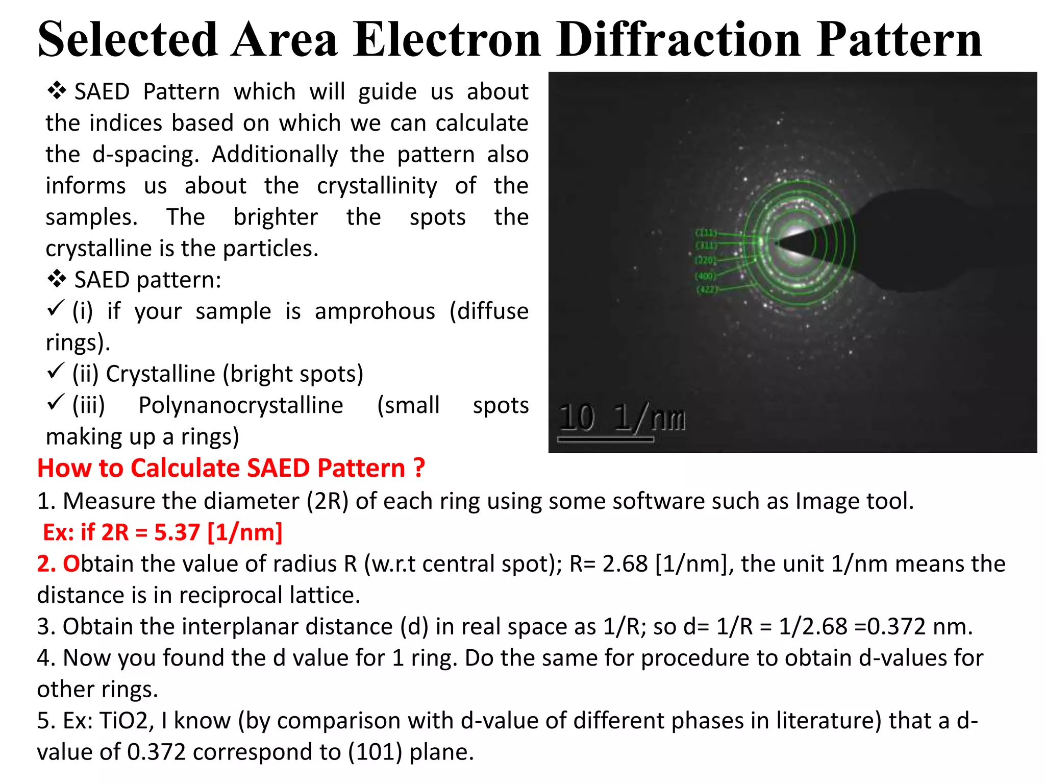 Selected Area Electron Diffraction Pattern
 SAED Pattern which will guide us about
the indices based on which we can calculate
the d-spacing. Additionally the pattern also
informs us about the crystallinity of the
samples. The brighter the spots the
crystalline is the particles.
 SAED pattern:
 (i) if your sample is amprohous (diffuse
rings).
 (ii) Crystalline (bright spots)
 (iii) Polynanocrystalline (small spots
making up a rings)
How to Calculate SAED Pattern ?
1. Measure the diameter (2R) of each ring using some software such as Image tool.
Ex: if 2R = 5.37 [1/nm]
2. Obtain the value of radius R (w.r.t central spot); R= 2.68 [1/nm], the unit 1/nm means the
distance is in reciprocal lattice.
3. Obtain the interplanar distance (d) in real space as 1/R; so d= 1/R = 1/2.68 =0.372 nm.
4. Now you found the d value for 1 ring. Do the same for procedure to obtain d-values for
other rings.
5. Ex: TiO2, I know (by comparison with d-value of different phases in literature) that a d-
value of 0.372 correspond to (101) plane.
 