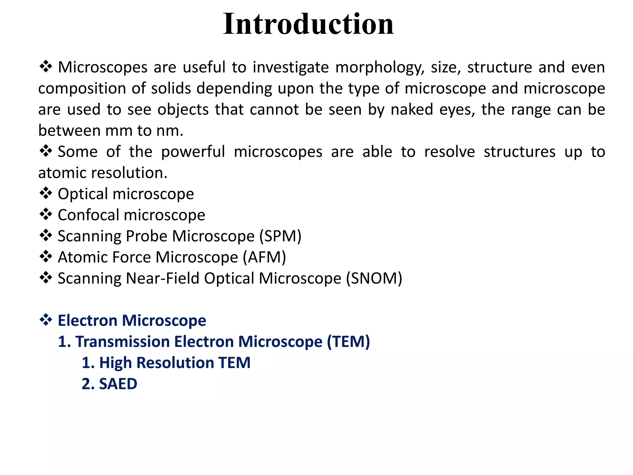 Introduction
 Microscopes are useful to investigate morphology, size, structure and even
composition of solids depending upon the type of microscope and microscope
are used to see objects that cannot be seen by naked eyes, the range can be
between mm to nm.
 Some of the powerful microscopes are able to resolve structures up to
atomic resolution.
 Optical microscope
 Confocal microscope
 Scanning Probe Microscope (SPM)
 Atomic Force Microscope (AFM)
 Scanning Near-Field Optical Microscope (SNOM)
 Electron Microscope
1. Transmission Electron Microscope (TEM)
1. High Resolution TEM
2. SAED
 