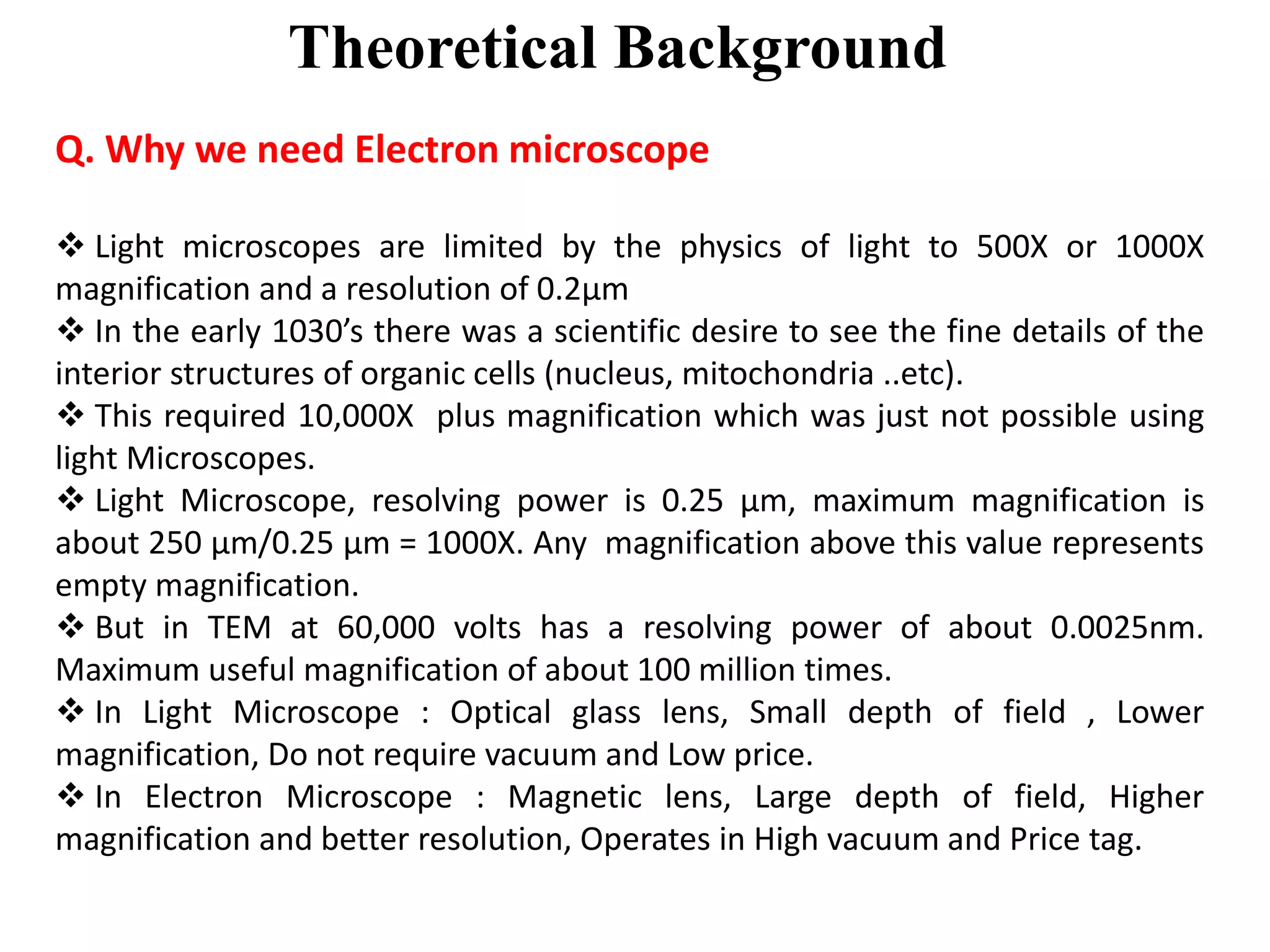 Theoretical Background
Q. Why we need Electron microscope
 Light microscopes are limited by the physics of light to 500X or 1000X
magnification and a resolution of 0.2μm
 In the early 1030’s there was a scientific desire to see the fine details of the
interior structures of organic cells (nucleus, mitochondria ..etc).
 This required 10,000X plus magnification which was just not possible using
light Microscopes.
 Light Microscope, resolving power is 0.25 μm, maximum magnification is
about 250 μm/0.25 μm = 1000X. Any magnification above this value represents
empty magnification.
 But in TEM at 60,000 volts has a resolving power of about 0.0025nm.
Maximum useful magnification of about 100 million times.
 In Light Microscope : Optical glass lens, Small depth of field , Lower
magnification, Do not require vacuum and Low price.
 In Electron Microscope : Magnetic lens, Large depth of field, Higher
magnification and better resolution, Operates in High vacuum and Price tag.
 