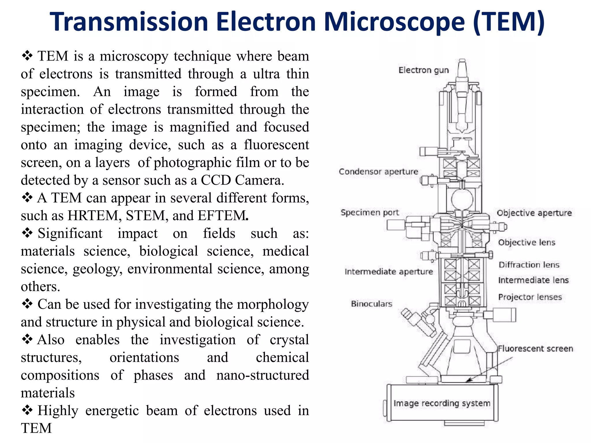 Transmission Electron Microscope (TEM)
 TEM is a microscopy technique where beam
of electrons is transmitted through a ultra thin
specimen. An image is formed from the
interaction of electrons transmitted through the
specimen; the image is magnified and focused
onto an imaging device, such as a fluorescent
screen, on a layers of photographic film or to be
detected by a sensor such as a CCD Camera.
 A TEM can appear in several different forms,
such as HRTEM, STEM, and EFTEM.
 Significant impact on fields such as:
materials science, biological science, medical
science, geology, environmental science, among
others.
 Can be used for investigating the morphology
and structure in physical and biological science.
 Also enables the investigation of crystal
structures, orientations and chemical
compositions of phases and nano-structured
materials
 Highly energetic beam of electrons used in
TEM
 