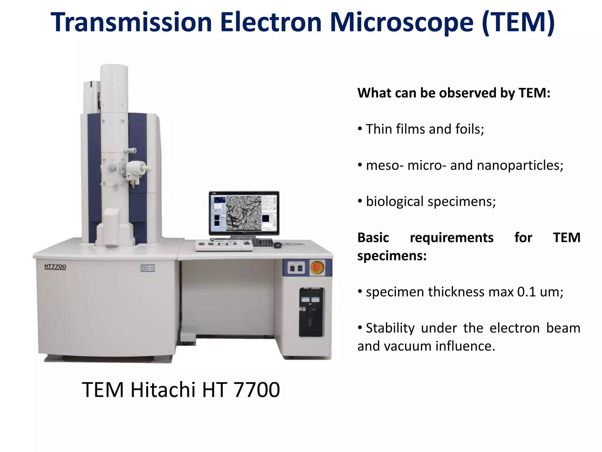 TEM Hitachi HT 7700
What can be observed by TEM:
• Thin films and foils;
• meso- micro- and nanoparticles;
• biological specimens;
Basic requirements for TEM
specimens:
• specimen thickness max 0.1 um;
• Stability under the electron beam
and vacuum influence.
Transmission Electron Microscope (TEM)
 