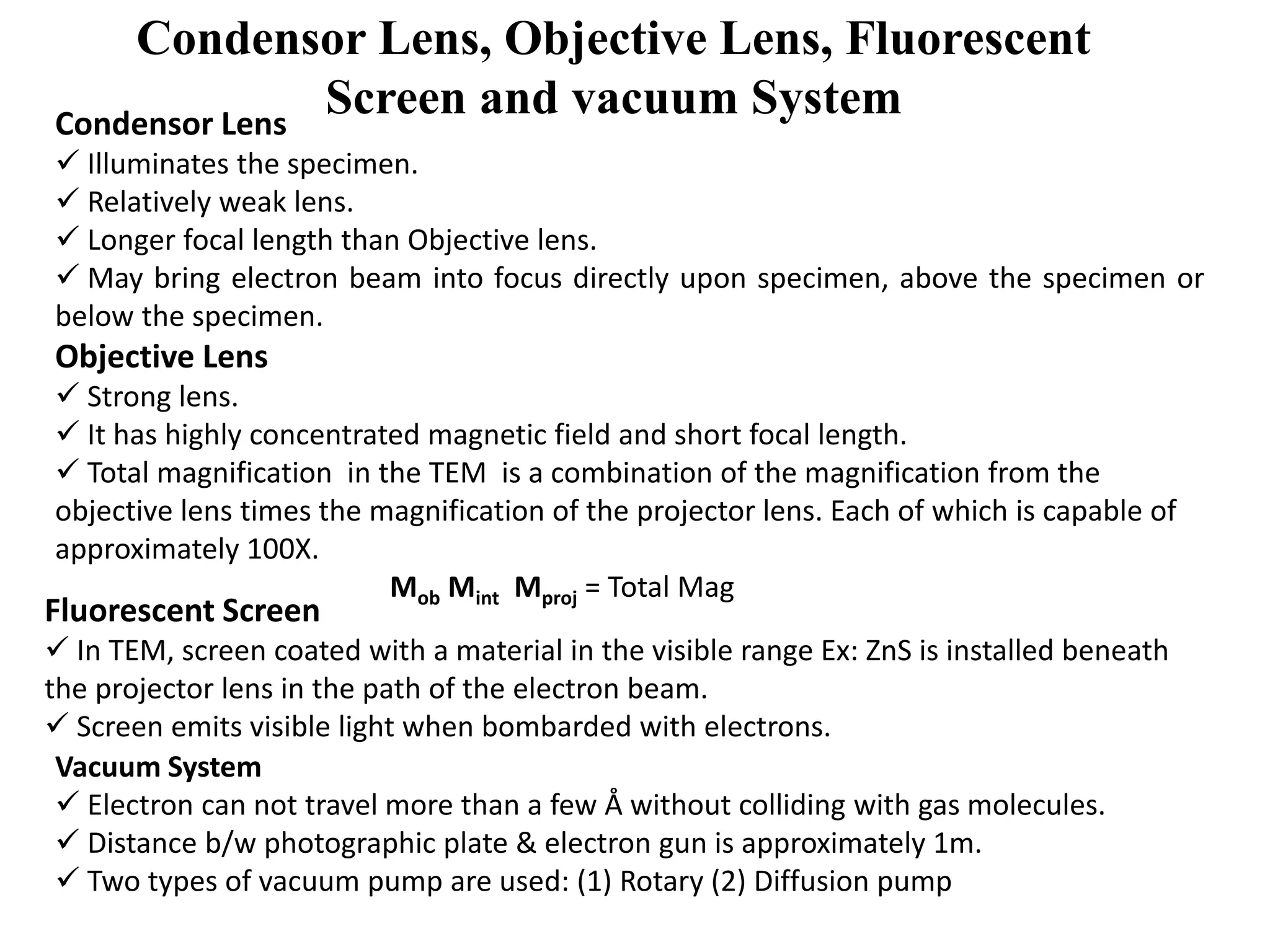 Condensor Lens, Objective Lens, Fluorescent
Screen and vacuum SystemCondensor Lens
 Illuminates the specimen.
 Relatively weak lens.
 Longer focal length than Objective lens.
 May bring electron beam into focus directly upon specimen, above the specimen or
below the specimen.
Objective Lens
 Strong lens.
 It has highly concentrated magnetic field and short focal length.
 Total magnification in the TEM is a combination of the magnification from the
objective lens times the magnification of the projector lens. Each of which is capable of
approximately 100X.
Mob Mint Mproj = Total Mag
Fluorescent Screen
 In TEM, screen coated with a material in the visible range Ex: ZnS is installed beneath
the projector lens in the path of the electron beam.
 Screen emits visible light when bombarded with electrons.
Vacuum System
 Electron can not travel more than a few Å without colliding with gas molecules.
 Distance b/w photographic plate & electron gun is approximately 1m.
 Two types of vacuum pump are used: (1) Rotary (2) Diffusion pump
 