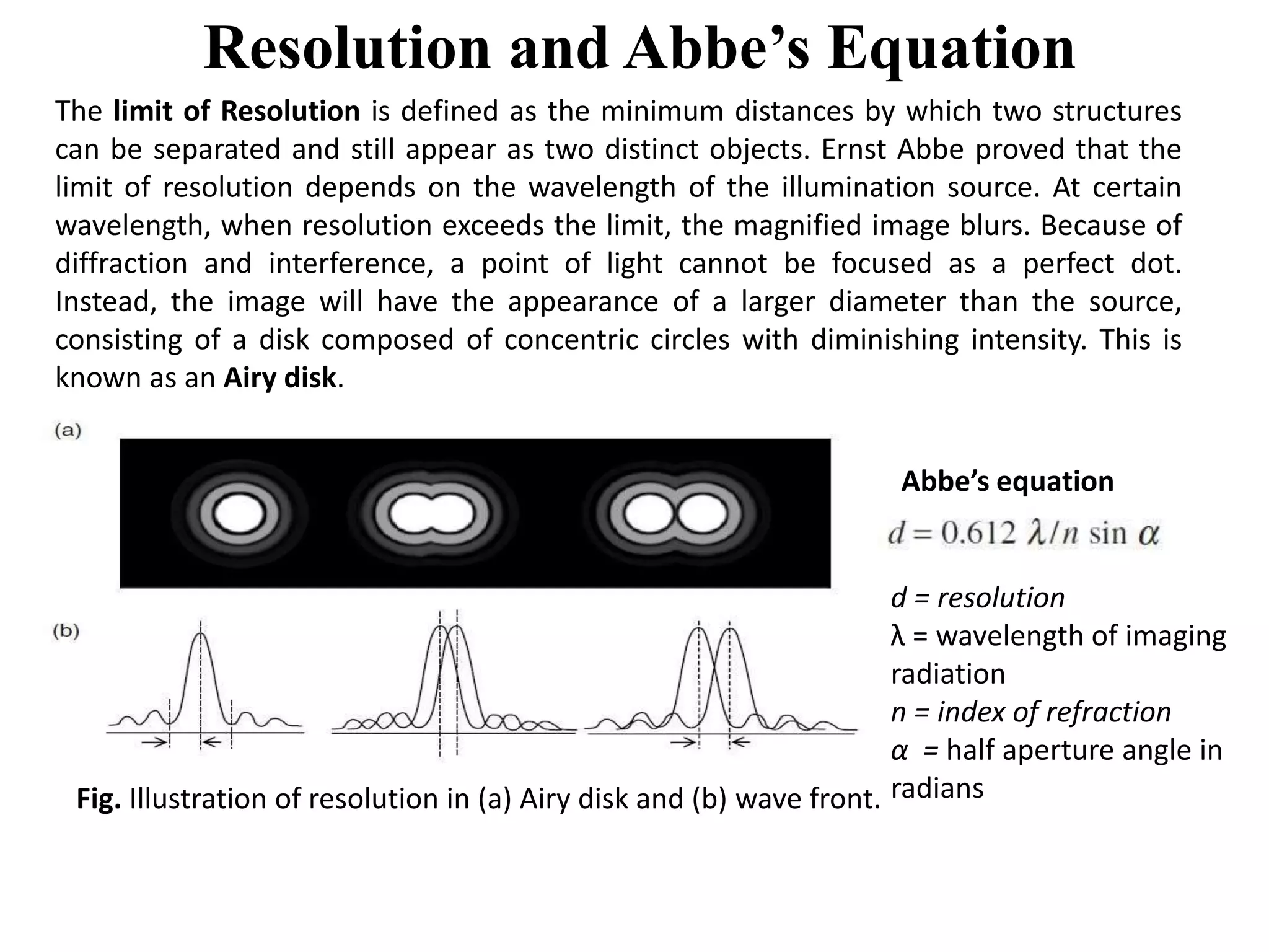 Resolution and Abbe’s Equation
The limit of Resolution is defined as the minimum distances by which two structures
can be separated and still appear as two distinct objects. Ernst Abbe proved that the
limit of resolution depends on the wavelength of the illumination source. At certain
wavelength, when resolution exceeds the limit, the magnified image blurs. Because of
diffraction and interference, a point of light cannot be focused as a perfect dot.
Instead, the image will have the appearance of a larger diameter than the source,
consisting of a disk composed of concentric circles with diminishing intensity. This is
known as an Airy disk.
Fig. Illustration of resolution in (a) Airy disk and (b) wave front.
Abbe’s equation
d = resolution
λ = wavelength of imaging
radiation
n = index of refraction
α = half aperture angle in
radians
 