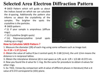 Selected Area Electron Diffraction Pattern
 SAED Pattern which will guide us about
the indices based on which we can calculate
the d-spacing. Additionally the pattern also
informs us about the crystallinity of the
samples. The brighter the spots the
crystalline is the particles.
 SAED pattern:
 (i) if your sample is amprohous (diffuse
rings).
 (ii) Crystalline (bright spots)
 (iii) Polynanocrystalline (small spots (iii) Polynanocrystalline (small spots
making up a rings)
How to Calculate SAED Pattern ?
1. Measure the diameter (2R) of each ring using some software such as Image tool.
Ex: if 2R = 5.37 [1/nm]
2. Obtain the value of radius R (w.r.t central spot); R= 2.68 [1/nm], the unit 1/nm means the
distance is in reciprocal lattice.
3. Obtain the interplanar distance (d) in real space as 1/R; so d= 1/R = 1/2.68 =0.372 nm.
4. Now you found the d value for 1 ring. Do the same for procedure to obtain d-values for
other rings.
5. Ex: TiO2, I know (by comparison with d-value of different phases in literature) that a d-
value of 0.372 correspond to (101) plane.
 
