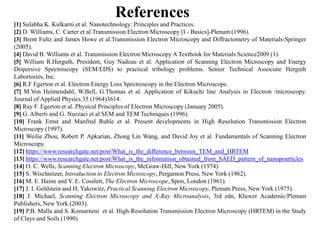 [1] Sulabha K. Kulkarni et al. Nanotechnology: Principles and Practices.
[2] D. Williams, C. Carter et al.Transmission Electron Microscopy [I - Basics]-Plenum (1996).
[3] Brent Fultz and James Howe et al.Transmission Electron Microscopy and Diffractometry of Materials-Springer
(2005).
[4] David B. Williams et al. Transmission Electron Microscopy A Textbook for Materials Science2009 (1).
[5] William R.Herguth, President, Guy Nadeau et al. Application of Scanning Electron Microscopy and Energy
Dispersive Spectroscopy (SEM/EDS) to practical tribology problems. Senior Technical Associate Herguth
Labortories, Inc.
[6] R.F Egerton et al. Electron Energy Loss Spectroscopy in the Electron Microscope.
[7] M.Von Heimendahl, W.Bell, G.Thomas et al. Application of Kikuchi line Analysis in Electron /microscopy.
Journal of Applied Physics 35 (1964)3614.
[8] Ray F. Egerton et al. Physical Principles of Electron Microscopy (January 2005).
[9] G. Alberti and G. Nuzzaci et al SEM and TEM Techniques (1996).
[10] Frank Ernst and Manfred Ruhle et al. Present developments in High Resolution Transmission Electron
References
[10] Frank Ernst and Manfred Ruhle et al. Present developments in High Resolution Transmission Electron
Microscopy (1997).
[11] Weilie Zhou, Robert P. Apkarian, Zhong Lin Wang, and David Joy et al. Fundamentals of Scanning Electron
Microscopy.
[12] https://www.researchgate.net/post/What_is_the_difference_between_TEM_and_HRTEM
[13] https://www.researchgate.net/post/What_is_the_information_obtained_from_SAED_pattern_of_nanopoarticles
[14] O. C. Wells, Scanning Electron Microscopy, McGraw-Hill, New York (1974).
[15] S. Wischnitzer, Introduction to Electron Microscopy, Pergamon Press, New York (1962).
[16] M. E. Haine and V. E. Cosslett, The Electron Microscope, Spon, London (1961).
[17] J. I. Goldstein and H. Yakowitz, Practical Scanning Electron Microscopy, Plenum Press, New York (1975).
[18] J. Michael, Scanning Electron Microscopy and X-Ray Microanalysis, 3rd edn, Kluwer Academic/Plenum
Publishers, New York (2003).
[19] P.B. Malla and S. Komarneni et al. High-Resolution Transmission Electron Microscopy (HRTEM) in the Study
of Clays and Soils (1990).
 