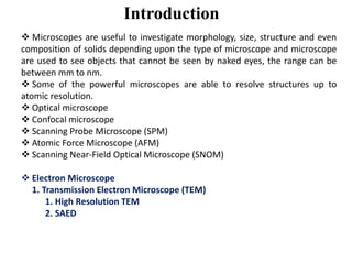 Introduction
 Microscopes are useful to investigate morphology, size, structure and even
composition of solids depending upon the type of microscope and microscope
are used to see objects that cannot be seen by naked eyes, the range can be
between mm to nm.
 Some of the powerful microscopes are able to resolve structures up to
atomic resolution.
 Optical microscope
 Confocal microscope
 Scanning Probe Microscope (SPM) Scanning Probe Microscope (SPM)
 Atomic Force Microscope (AFM)
 Scanning Near-Field Optical Microscope (SNOM)
 Electron Microscope
1. Transmission Electron Microscope (TEM)
1. High Resolution TEM
2. SAED
 