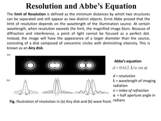 Resolution and Abbe’s Equation
The limit of Resolution is defined as the minimum distances by which two structures
can be separated and still appear as two distinct objects. Ernst Abbe proved that the
limit of resolution depends on the wavelength of the illumination source. At certain
wavelength, when resolution exceeds the limit, the magnified image blurs. Because of
diffraction and interference, a point of light cannot be focused as a perfect dot.
Instead, the image will have the appearance of a larger diameter than the source,
consisting of a disk composed of concentric circles with diminishing intensity. This is
known as an Airy disk.
Abbe’s equation
Fig. Illustration of resolution in (a) Airy disk and (b) wave front.
Abbe’s equation
d = resolution
λ = wavelength of imaging
radiation
n = index of refraction
α = half aperture angle in
radians
 