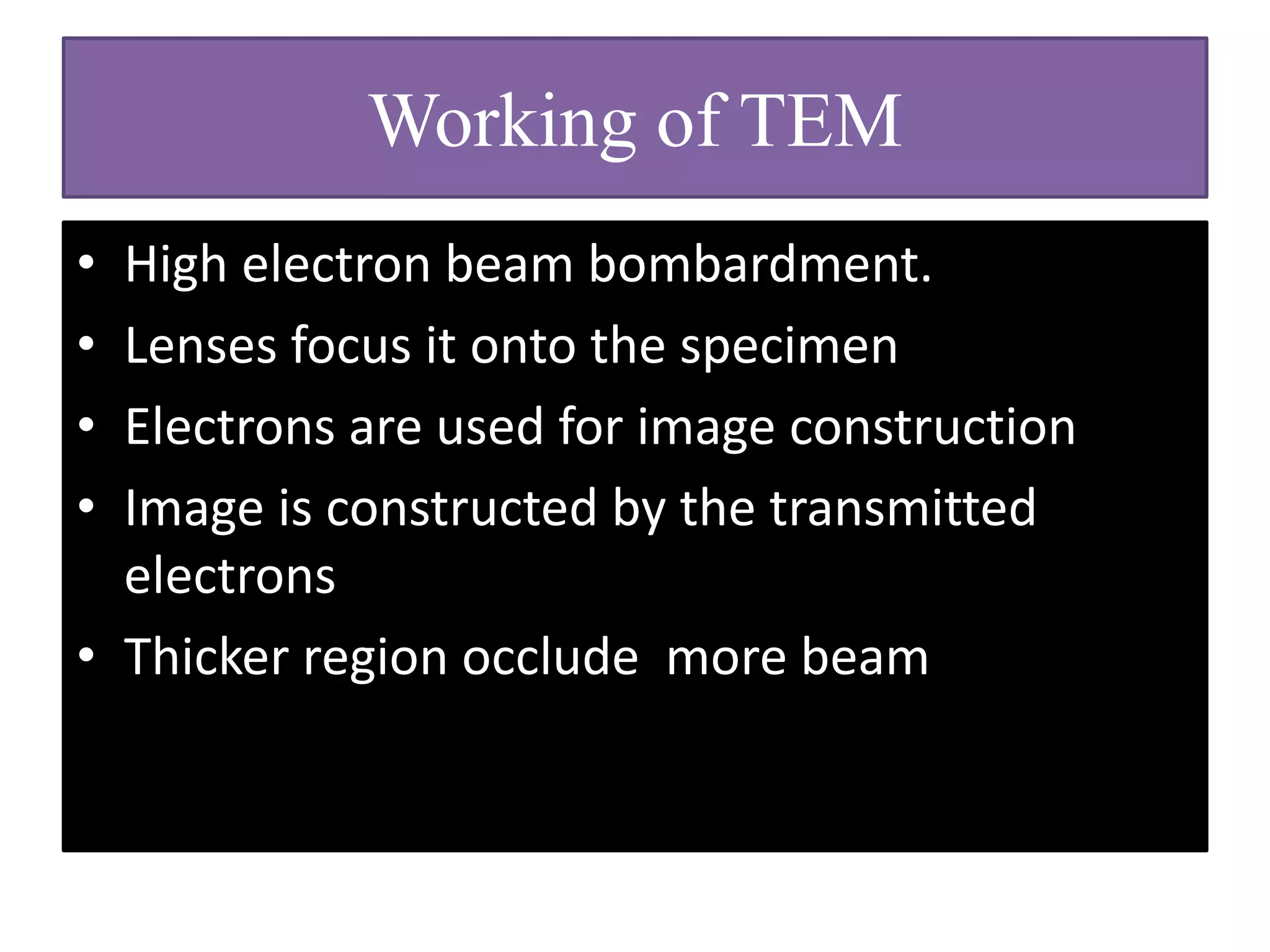 Working of TEM
• In areas in the object where these electrons
encounter atoms with a heavy atomic nucleus,
they rebound.
• In regions where the material consists of
lighter atoms , the electron are able to pass
through.
 
