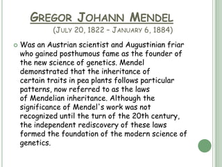 GREGOR JOHANN MENDEL
             (JULY 20, 1822 – JANUARY 6, 1884)
   Was an Austrian scientist and Augustinian friar
    who gained posthumous fame as the founder of
    the new science of genetics. Mendel
    demonstrated that the inheritance of
    certain traits in pea plants follows particular
    patterns, now referred to as the laws
    of Mendelian inheritance. Although the
    significance of Mendel's work was not
    recognized until the turn of the 20th century,
    the independent rediscovery of these laws
    formed the foundation of the modern science of
    genetics.
 