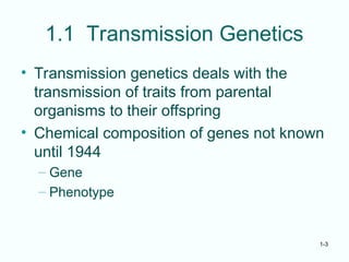 1-3
1.1 Transmission Genetics
• Transmission genetics deals with the
transmission of traits from parental
organisms to their offspring
• Chemical composition of genes not known
until 1944
– Gene
– Phenotype
 