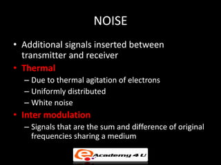 NOISE
• Additional signals inserted between
  transmitter and receiver
• Thermal
  – Due to thermal agitation of electrons
  – Uniformly distributed
  – White noise
• Inter modulation
  – Signals that are the sum and difference of original
    frequencies sharing a medium
 