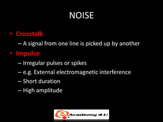 NOISE
• Crosstalk
  – A signal from one line is picked up by another
• Impulse
  – Irregular pulses or spikes
  – e.g. External electromagnetic interference
  – Short duration
  – High amplitude
 