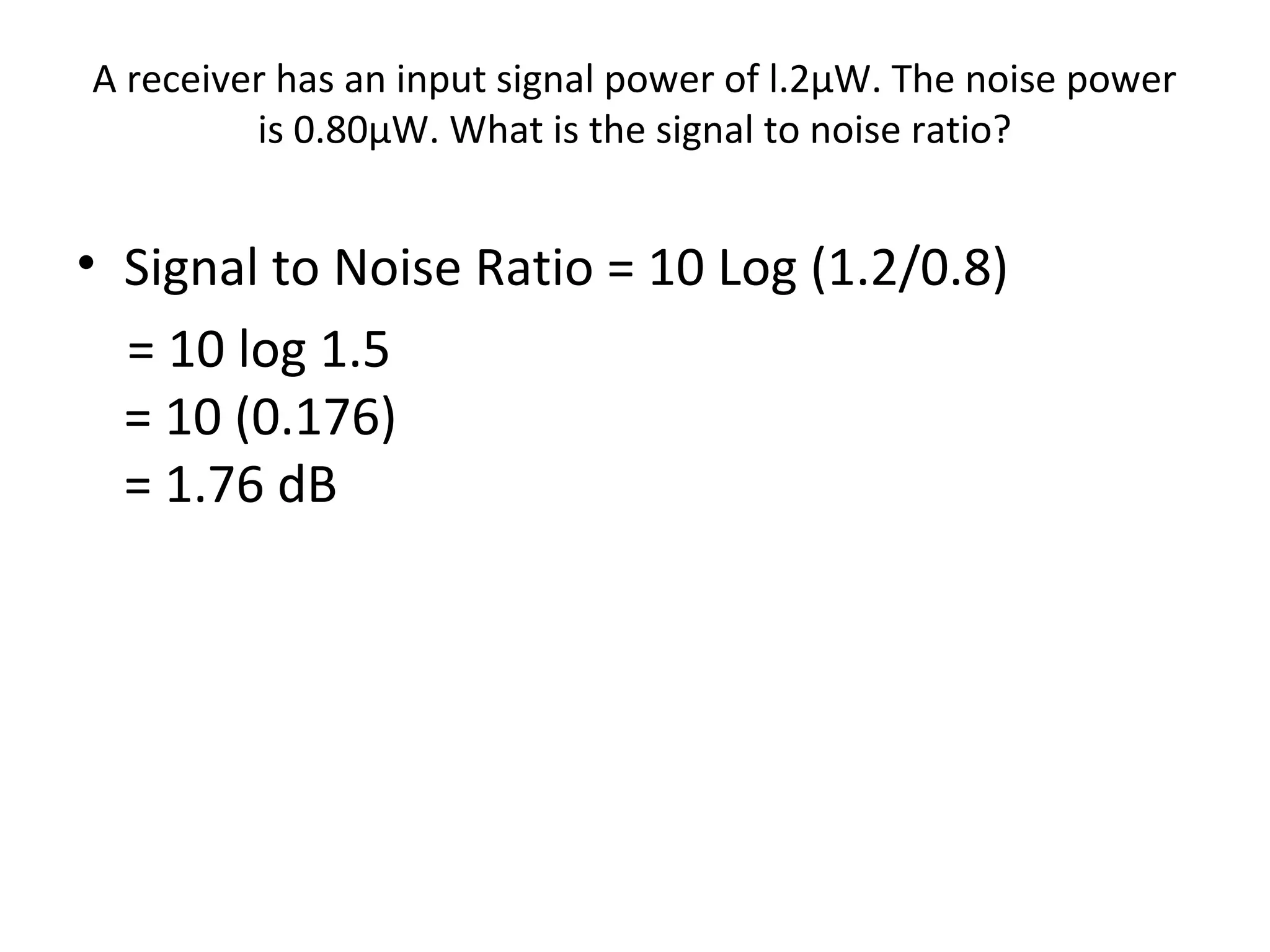 A receiver has an input signal power of l.2µW. The noise power
is 0.80µW. What is the signal to noise ratio?
• Signal to Noise Ratio = 10 Log (1.2/0.8)
= 10 log 1.5
= 10 (0.176)
= 1.76 dB
 