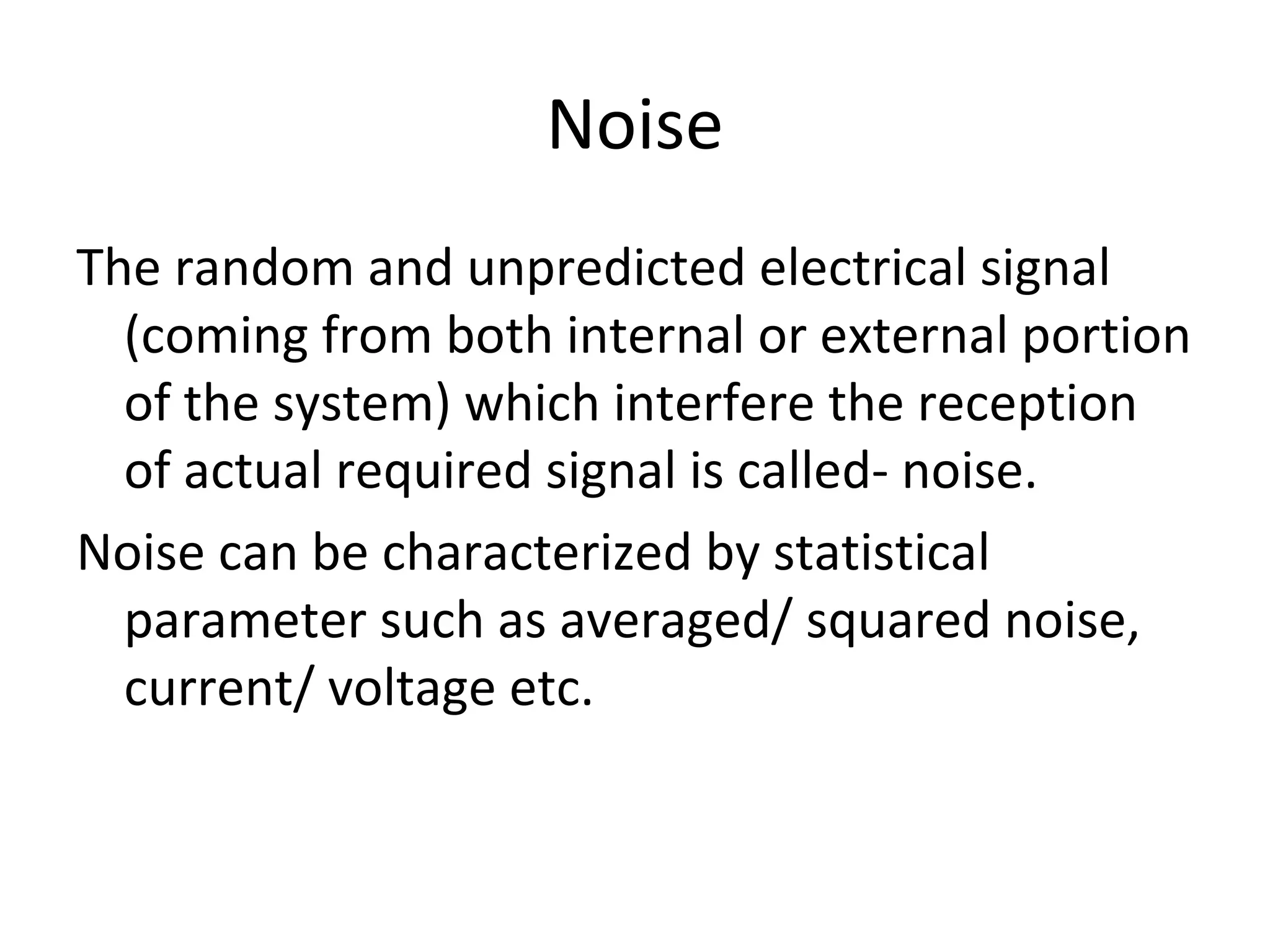 Noise
The random and unpredicted electrical signal
(coming from both internal or external portion
of the system) which interfere the reception
of actual required signal is called- noise.
Noise can be characterized by statistical
parameter such as averaged/ squared noise,
current/ voltage etc.
 