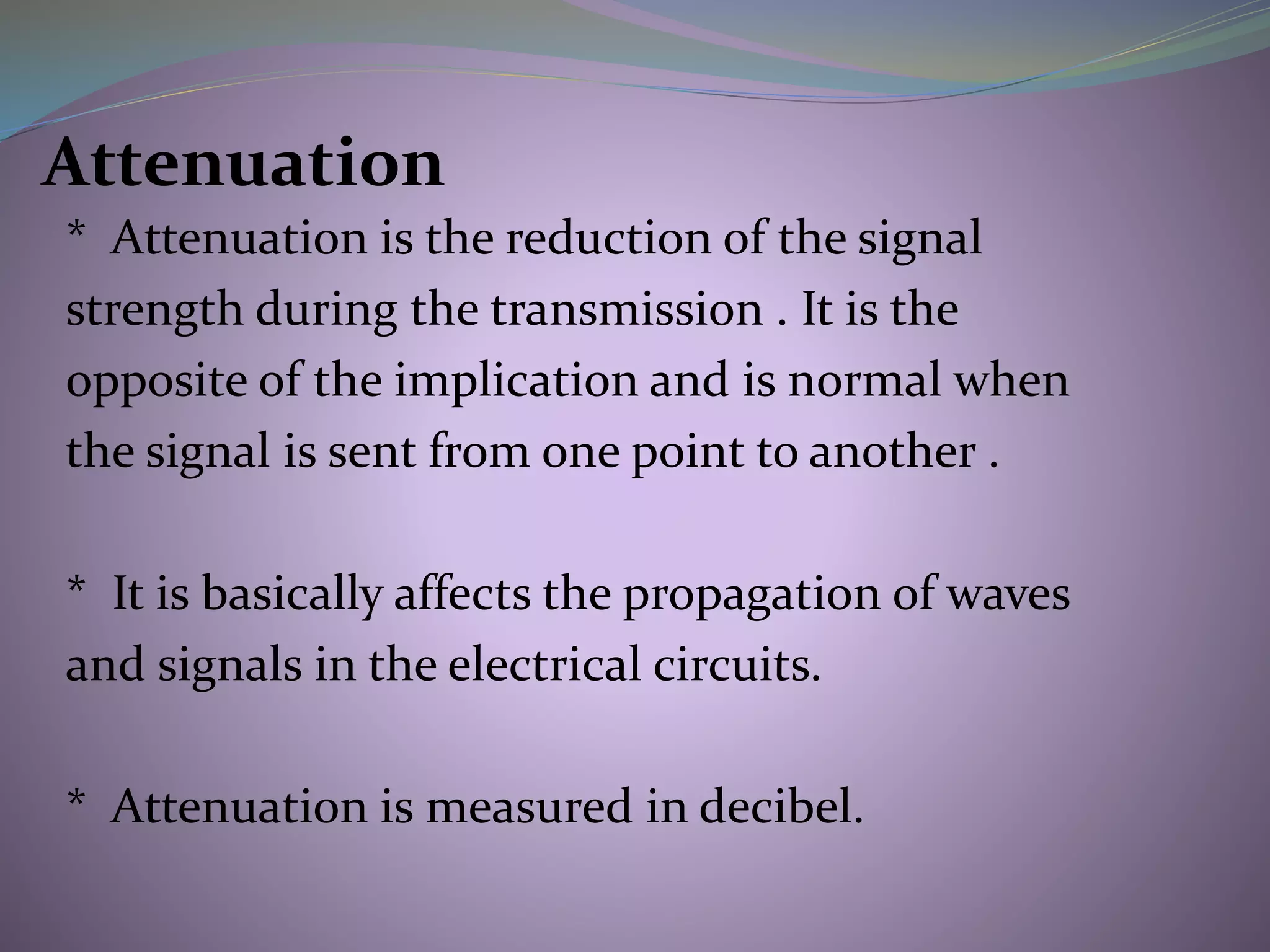Attenuation
* Attenuation is the reduction of the signal
strength during the transmission . It is the
opposite of the implication and is normal when
the signal is sent from one point to another .
* It is basically affects the propagation of waves
and signals in the electrical circuits.
* Attenuation is measured in decibel.
 