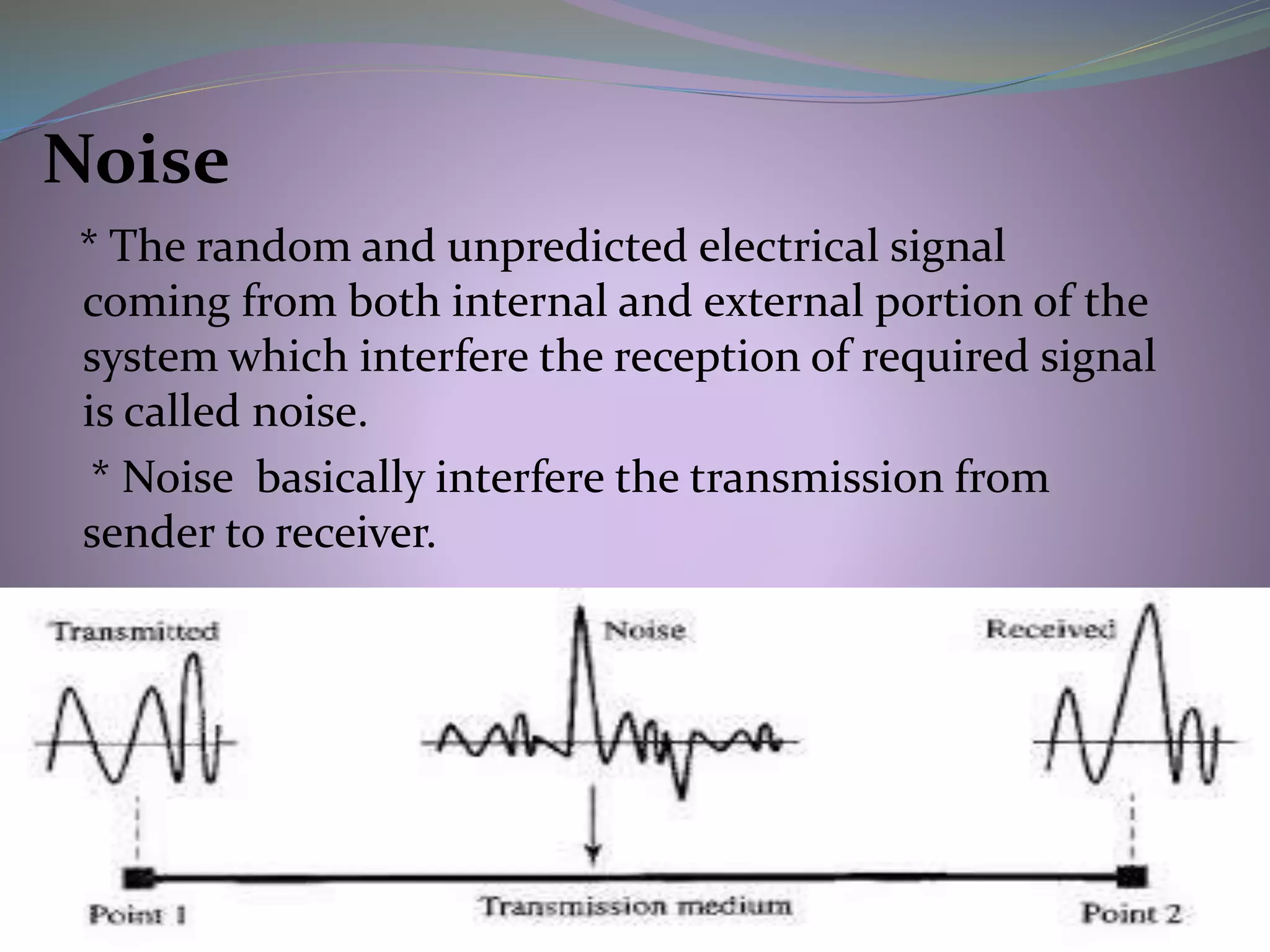 Noise
* The random and unpredicted electrical signal
coming from both internal and external portion of the
system which interfere the reception of required signal
is called noise.
* Noise basically interfere the transmission from
sender to receiver.
 