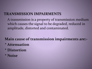 TRANSMISSION IMPAIRMENTS
A transmission is a property of transmission medium
which causes the signal to be degraded, reduced in
amplitude, distorted and contaminated.
Main cause of transmission impairments are:-
* Attenuation
* Distortion
* Noise
 
